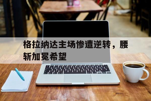 世俱杯官网-包含格拉纳达主场惨遭逆转，腰斩加冕希望的词条